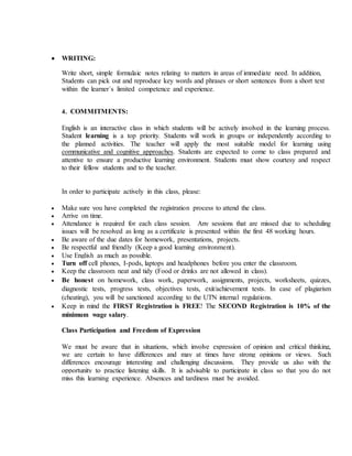  WRITING:
Write short, simple formulaic notes relating to matters in areas of immediate need. In addition,
Students can pick out and reproduce key words and phrases or short sentences from a short text
within the learner´s limited competence and experience.
4. COMMITMENTS:
English is an interactive class in which students will be actively involved in the learning process.
Student learning is a top priority. Students will work in groups or independently according to
the planned activities. The teacher will apply the most suitable model for learning using
communicative and cognitive approaches. Students are expected to come to class prepared and
attentive to ensure a productive learning environment. Students must show courtesy and respect
to their fellow students and to the teacher.
In order to participate actively in this class, please:
 Make sure you have completed the registration process to attend the class.
 Arrive on time.
 Attendance is required for each class session. Any sessions that are missed due to scheduling
issues will be resolved as long as a certificate is presented within the first 48 working hours.
 Be aware of the due dates for homework, presentations, projects.
 Be respectful and friendly (Keep a good learning environment).
 Use English as much as possible.
 Turn off cell phones, I-pods, laptops and headphones before you enter the classroom.
 Keep the classroom neat and tidy (Food or drinks are not allowed in class).
 Be honest on homework, class work, paperwork, assignments, projects, worksheets, quizzes,
diagnostic tests, progress tests, objectives tests, exit/achievement tests. In case of plagiarism
(cheating), you will be sanctioned according to the UTN internal regulations.
 Keep in mind the FIRST Registration is FREE! The SECOND Registration is 10% of the
minimum wage salary.
Class Participation and Freedom of Expression
We must be aware that in situations, which involve expression of opinion and critical thinking,
we are certain to have differences and may at times have strong opinions or views. Such
differences encourage interesting and challenging discussions. They provide us also with the
opportunity to practice listening skills. It is advisable to participate in class so that you do not
miss this learning experience. Absences and tardiness must be avoided.
 