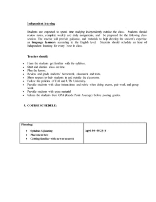 Independent learning
Students are expected to spend time studying independently outside the class. Students should
review notes, complete weekly and daily assignments, and be prepared for the following class
session. The teacher will provide guidance, and materials to help develop the student´s expertise
as language learners according to the English level. Students should schedule an hour of
independent learning for every hour in class.
Teacher should:
 Have the students get familiar with the syllabus.
 Start and dismiss class on time.
 Plan the lesson.
 Review and grade students’ homework, classwork and tests.
 Show respect to their students in and outside the classroom.
 Follow the policies of CAI and UTN University.
 Provide students with clear instructions and rubric when doing exams, pair work and group
work.
 Provide students with extra material
 Inform the students their GPA (Grade Point Average) before posting grades.
5. COURSE SCHEDULE:
Planning:
 Syllabus Updating
 Placement test
 Getting familiar with newresources
April 04- 08 2016
 