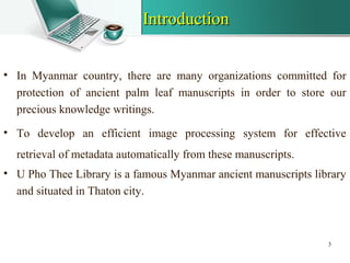 IntroductionIntroduction
• In Myanmar country, there are many organizations committed for
protection of ancient palm leaf manuscripts in order to store our
precious knowledge writings.
• To develop an efficient image processing system for effective
retrieval of metadata automatically from these manuscripts.
• U Pho Thee Library is a famous Myanmar ancient manuscripts library
and situated in Thaton city.
3
 