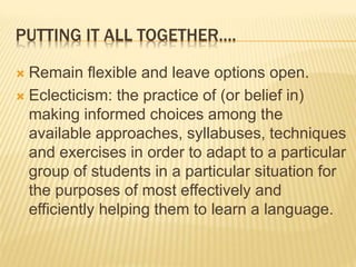 PUTTING IT ALL TOGETHER….
 Remain flexible and leave options open.
 Eclecticism: the practice of (or belief in)
making informed choices among the
available approaches, syllabuses, techniques
and exercises in order to adapt to a particular
group of students in a particular situation for
the purposes of most effectively and
efficiently helping them to learn a language.
 