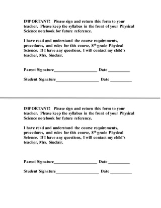 IMPORTANT! Please sign and return this form to your
teacher. Please keep the syllabus in the front of your Physical
Science notebook for future reference.
I have read and understand the course requirements,
procedures, and rules for this course, 8th
grade Physical
Science. If I have any questions, I will contact my child’s
teacher, Mrs. Sinclair.
Parent Signature____________________ Date __________
Student Signature____________________ Date __________
IMPORTANT! Please sign and return this form to your
teacher. Please keep the syllabus in the front of your Physical
Science notebook for future reference.
I have read and understand the course requirements,
procedures, and rules for this course, 8th
grade Physical
Science. If I have any questions, I will contact my child’s
teacher, Mrs. Sinclair.
Parent Signature____________________ Date __________
Student Signature____________________ Date __________
 