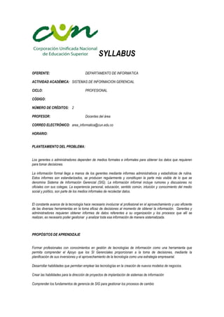 SYLLABUS
OFERENTE: DEPARTAMENTO DE INFORMATICA
ACTIVIDAD ACADÉMICA: SISTEMAS DE INFORMACION GERENCIAL
CICLO: PROFESIONAL
CÓDIGO:
NÚMERO DE CRÉDITOS: 2
PROFESOR: Docentes del área
CORREO ELECTRÓNICO: area_informatica@cun.edu.co
HORARIO:
PLANTEAMIENTO DEL PROBLEMA:
Los gerentes o administradores dependen de medios formales e informales para obtener los datos que requieren
para tomar decisiones.
La información formal llega a manos de los gerentes mediante informes administrativos y estadísticas de rutina.
Estos informes son estandarizados, se producen regularmente y constituyen la parte más visible de lo que se
denomina Sistema de Información Gerencial (SIG). La información informal incluye rumores y discusiones no
oficiales con sus colegas. La experiencia personal, educación, sentido común, intuición y conocimiento del medio
social y político, son parte de los medios informales de recolectar datos.
El constante avance de la tecnología hace necesario involucrar al profesional en el aprovechamiento y uso eficiente
de las diversas herramientas en la toma eficaz de decisiones al momento de obtener la información. Gerentes y
administradores requieren obtener informes de datos referentes a su organización y los procesos que allí se
realizan, es necesario poder gestionar y analizar toda esa información de manera sistematizada.
PROPÓSITOS DE APRENDIZAJE
Formar profesionales con conocimientos en gestión de tecnologías de información como una herramienta que
permita comprender el Apoyo que los SI Gerenciales proporcionan a la toma de decisiones, mediante la
planificación de sus inversiones y el aprovechamiento de la tecnología como una estrategia empresarial.
Desarrollar habilidades que permitan emplear las tecnologías en la creación de nuevos modelos de negocios.
Crear las habilidades para la dirección de proyectos de implantación de sistemas de información
Comprender los fundamentos de gerencia de SIG para gestionar los procesos de cambio
 