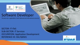 Software Developer
This job role is applicable in both National and International scenarios
SECTOR: IT-ITeS
SUB-SECTOR: IT Services
OCCUPATION: Application Development
REFERENCE ID: SSC/Q0501
 