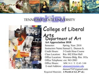 TENNESSEE STATE UNIVERSITY
College of Liberal
Arts
Department of Art
Art Appreciation 1010
Semester: Spring, Year: 2018
Instructors Name:Samuel L. Dunson Jr.
Credit Hours: 3 Credit Hour Course
Class Location: Rm. 002 Elliot Hall
Office Location: Womens Bldg. Rm. 103a
Office Telephone: ext. 963-2083
Office Hours: MW: 9-11 T: 12:45- 3:00
E-mail Address: sdunson@tnstate.edu
dunson7547@gmail.com
Required Materials: A World of Art, 8th ed.:
 