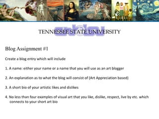 TENNESSEE STATE UNIVERSITY
Blog Assignment #1
Create a blog entry which will include
1. A name: either your name or a name that you will use as an art blogger
2. An explanation as to what the blog will consist of (Art Appreciation based)
3. A short bio of your artistic likes and dislikes
4. No less than four examples of visual art that you like, dislike, respect, live by etc. which
connects to your short art bio
 
