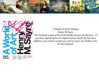 A World of Art 8th Edition
Henry M Sayre
The textbook is part of the book bundle for gen-ed electives. If
you have signed up for Art Appreciation, a book fee has been
added to your tuition so that you will not incur any further costs
for the textbook.
 