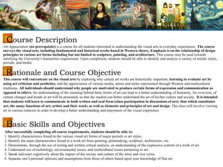 Art Appreciation (no prerequisite) is a course for all students interested in understanding the visual arts in everyday experiences. The course
surveys the visual arts, including fundamental and historical works based in Western theory. Emphasis is on the relationship of design
principles to various art forms including but not limited to sculpture, painting, and architecture. This course may be used towards
satisfying the University’s humanities requirement. Upon completion, students should be able to identify and analyze a variety of artistic styles,
periods, and media
This course will concentrate on the visual arts by exploring why certain art works are historically important, learning to evaluate art by
using art criticism and aesthetics, and the appreciation of various media, artists and styles represented through Western and multicultural
traditions. All individuals should understand why people are motivated to produce certain forms of expression and communication as
opposed to others. An understanding of the meaning behind basic forms of art can lead to a better understanding of humanity. An overview, of
certain changes and trends in art will be presented, so that the student can better understand the art of his/her culture and society. It is intended
that students will learn to communicate in both written and oral form (class participation in discussions of art): that which constitutes
art; the many functions of art; artists and their work; as well as elements and principles of art and design. The class will involve viewing
art in various contexts in order to develop a better understanding and enjoyment of the visual experience.
Course Description
Rationale and Course Objective
Basic Skills and Objectives
After successfully completing all course requirements, students should be able to:
1. Identify characteristics found in the various visual art forms of major periods or art styles.
2. Identify the main characteristics found in a work art from painting, printmaking, sculpture, architecture, etc.
3. Demonstrate, through the use of testing and written critical analysis, an understanding of the expressive content of a work of art.
4. Understand use of technology, environmental issues, and multicultural issues pertaining to art.
5. Speak and react cognitively about the impact of the society and culture of the artist and vice versa.
6. Separate one’s personal opinions and assumptions from those of others based upon your knowledge of fine art.
 