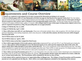 Requirements and Course Overview
1. Students are required to read assigned text in order to prepared for discussions pertaining to art concepts.
2. Two art criticism papers (20% of your final grade) of at least one page are due based on two separate works of art. You, the student,
will review the artwork and write a critical analysis based on your knowledge visual terminology. Critiques may be written upon viewing of
2D (art created on a flat surface), and/ or 3D (pieces of art encompassing depth) works of art. At least one critique must be written after
visiting an off campus exhibition space, gallery, or museum. ALL critiques must be type written upon viewing actual, original works of art,
and are required to be posted as a blog. The proceeding dates are an approximation.
Critique #1 Will Be Due Feb. 21, 2018
Critique #2 Will Be Due April 3, 2018
3. There will be three tests (20% of your final grade). These tests will include multiple choice, slide recognition, fill in the blank and essay
questions depending on the reading assignments, and in class discussion. At the end of the semester, the lowest test score will be dropped
from the grade book.
Test #1 Will be taken on Feb 19, 2018
Test #2 Will be taken on April 4, 2018
Test #3 Will be taken on the Date Assigned for Final Exams
4. There will be approximately 6-8 bi-weekly quizzes, and in class assignments(25 pts. each and 10% of your final grade) given during the
semester. These quizzes will be introduced to cover the historical aspects of art, and to put the student in the shoes of the artist. The
quizzes will be taken online through E-Learn unless stated otherwise. The in class assignments will be offered during class time. The dates
will be scheduled on a regular basis and will also be contingent upon their need. There will be no make-up quizzes. If a student produces a valid
excuse for the missed class he/she will be allowed to make up the missed points on a separate assignment.
5. There will be one Group Presentation given (30% of your final grade) at the end of the semester which is based upon your comprehensive
knowledge of the art and art terms studied throughout the semester. The presentation will also require the student to be creative within the
use of certain Social media sites. The Presentations will be scheduled for the last two days of class.
6. Each student will be required to keep an Art Appreciation Blog via Blogger.com. The critiques, Group Presentation and Presentation
journal are to be uploaded onto the blog site. There will be a two small assignments scheduled at the beginning of the semester.
 