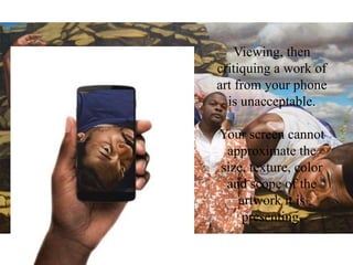 Viewing, then
critiquing a work of
art from your phone
is unacceptable.
Your screen cannot
approximate the
size, texture, color
and scope of the
artwork it is
presenting.
 