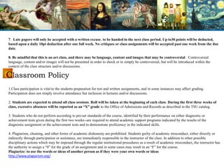 Classroom Policy
7. Late papers will only be accepted with a written excuse, to be handed in the next class period. Up to30 points will be deducted,
based upon a daily 10pt deduction after one full week. No critiques or class assignments will be accepted past one week from the due
date.
8. Be mindful that this is an art class, and there may be language, content and images that may be controversial. Controversial
language, content and/or images will not be presented in order to shock or to simply be controversial, but will be introduced within the
context of the class structure and/or discussions.
1.Class participation is vital to the students preparation for test and written assignments, and in some instances may affect grading.
Participation does not simply involve attendance but inclusion in lectures and/or discussions.
2. Students are expected to attend all class sessions. Roll will be taken at the beginning of each class. During the first three weeks of
class, excessive absences will be reported as an “X” grade to the Office of Admissions and Records as described in the TSU catalog.
3. Students who do not perform according to pre-set standards of the course, identified by their performance on either diagnostic or
achievement tests given during the first two weeks--are required to attend academic support programs indicated by the results of the
diagnostic assignment or the achievement tests and to demonstrate proficiency in the indicated skills.
4. Plagiarism, cheating, and other forms of academic dishonesty are prohibited. Students guilty of academic misconduct, either directly or
indirectly through participation or assistance, are immediately responsible to the instructor of the class. In addition to other possible
disciplinary actions which may be imposed through the regular institutional procedures as a result of academic misconduct, the instructor has
the authority to assign a “0” for the grade of an assignment and in some cases may result in an “F” for the course.
Plagiarize: to use the words or ideas of another person as if they were your own words or ideas
http://www.plagiarism.org/
 