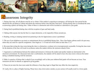 Classroom Integrity
1. During class time, all cell phones must be set to vibrate. If the student is expecting an emergency call during the class period he/she
should turn the cell phone to vibrate and inform the instructor before class that they must leave. Texting during class is considered the same
as answering a phone call during class. Either of these is a distraction and will be recorded as a detriment to your grade.
2. Eating food is prohibited during class with the exception of gum and hard candy.
3. Talking while anyone else has the floor is a major distraction, so be respectful of those around you.
4. Reading, writing or studying material not pertaining to the Art Appreciation course is prohibited.
5. The use of you telephone as an music or entertainment device is prohibited during class. Once class begins, phones need to be put away
unless they are used for a specific assignment. Class begins at 11:10 and roll will be taken no later than 11:15
6. Be aware that exiting the class room during the class is a distraction, so please exit as inconspicuously as possible. Exiting the class room
for the duration of the class will result in an absence unless the student informs the instructor ahead of time.
7. Arguments or confrontations between the student and instructor or between the student and another student are detrimental to the
classroom environment. If a discussion turns into a confrontation, the students will be asked to leave the class room or discuss the matter
during a scheduled meeting with the instructor.
8. Make it a practice of doing what is asked of you exceedingly well so that your midterm/final grade will not become an issue. Your
instructors are here to educate as opposed to giving grades.
9. Please do not enter the class room under the influence of any drug, legal or illegal that may affect the class negatively.
10. Lastly, this is a place of higher learning. Please leave class clown antics outside, as your actions will usually result in a lower grade.
 