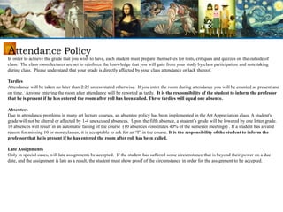In order to achieve the grade that you wish to have, each student must prepare themselves for tests, critiques and quizzes on the outside of
class. The class room lectures are set to reinforce the knowledge that you will gain from your study by class participation and note taking
during class. Please understand that your grade is directly affected by your class attendance or lack thereof.
Tardies
Attendance will be taken no later than 2:25 unless stated otherwise. If you enter the room during attendance you will be counted as present and
on time. Anyone entering the room after attendance will be reported as tardy. It is the responsibility of the student to inform the professor
that he is present if he has entered the room after roll has been called. Three tardies will equal one absence.
Absentees
Due to attendance problems in many art lecture courses, an absentee policy has been implemented in the Art Appreciation class. A student's
grade will not be altered or affected by 1-4 unexcused absences. Upon the fifth absence, a student’s grade will be lowered by one letter grade.
10 absences will result in an automatic failing of the course (10 absences constitutes 40% of the semester meetings) . If a student has a valid
reason for missing 10 or more classes, it is acceptable to ask for an “I” in the course. It is the responsibility of the student to inform the
professor that he is present if he has entered the room after roll has been called.
Late Assignments
Only in special cases, will late assignments be accepted. If the student has suffered some circumstance that is beyond their power on a due
date, and the assignment is late as a result, the student must show proof of the circumstance in order for the assignment to be accepted.
Attendance Policy
 