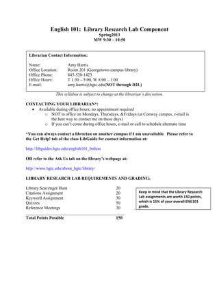English 101: Library Research Lab Component
                                        Spring2013
                                       MW 9:30 – 10:50


 Librarian Contact Information:

 Name:                  Amy Harris
 Office Location:       Room 201 (Georgetown campus library)
 Office Phone:          843-520-1423
 Office Hours:          T 1:30 – 5:00, W 8:00 – 1:00
 E-mail:                amy.harris@hgtc.edu(NOT through D2L)

                 This syllabus is subject to change at the librarian’s discretion.

CONTACTING YOUR LIBRARIAN*:
    Available during office hours; no appointment required
       o NOT in office on Mondays, Thursdays, &Fridays (at Conway campus, e-mail is
           the best way to contact me on these days)
       o If you can’t come during office hours, e-mail or call to schedule alternate time

*You can always contact a librarian on another campus if I am unavailable. Please refer to
the Get Help! tab of the class LibGuide for contact information at:

http://libguides.hgtc.edu/english101_bolton

OR refer to the Ask Us tab on the library’s webpage at:

http://www.hgtc.edu/about_hgtc/library/

LIBRARY RESEARCH LAB REQUIREMENTS AND GRADING:

Library Scavenger Hunt                    20
Citations Assignment                      20                       Keep in mind that the Library Research
Keyword Assignment                        30                       Lab assignments are worth 150 points,
Quizzes                                   50                       which is 15% of your overall ENG101
Reference Meetings                        30                       grade.
______________________________________________
Total Points Possible                     150
 