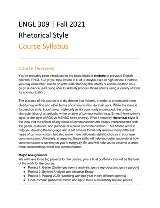 ENGL 309 | Fall 2021
Rhetorical Style
Course Syllabus
Course Overview
You’ve probably been introduced to the basic ideas of rhetoric in previous English
courses: ENGL 102 (if you took it here at U of I), maybe even in high school. Rhetoric,
you may remember, has to do with understanding the effects of communication on a
given audience, and being able to skillfully produce those effects using a variety of tools
for communication.
The purpose of this course is to dig deeper into rhetoric, in order to understand more
clearly how writing and other forms of communication do their work. While the class is
focused on style, I don’t mean style only as it's commonly understood: the unique
characteristics of a particular writer or style of communication (e.g. Ernest Hemingway’s
style, or the style of FOX vs MSNBC news shows). What I mean by rhetorical style is
the idea that the effects of any piece of communication are deeply interconnected with
the genre, audience, and purpose of a piece of communication. This course aims to
help you develop the language and a set of tools to not only analyze many different
types of communication, but also make more deliberate stylistic choices in your own
communication. Ultimately, sharpening these skills will help you better understand how
communication is working on you in everyday life, and will help you to become a better,
more conscientious writer and communicator.
Major Assignments
We will have three big projects for the course, plus a final portfolio - this will be the bulk
of the work for the course:
● Project 1: Genre Challenges (genre analysis, genre reproduction, genre parody)
● Project 2: Stylistic Analysis and Imitative Essay
● Project 3: Writing 2020 (wrestling with this year in two different genres)
● Final Portfolio (reflective memo and up to three substantially revised pieces)
 