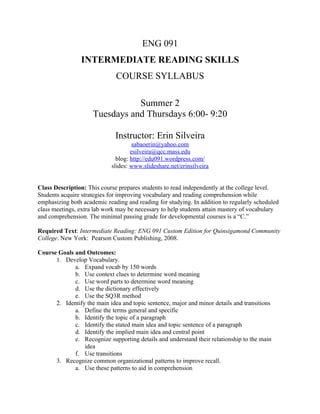 ENG 091
                INTERMEDIATE READING SKILLS
                              COURSE SYLLABUS

                                Summer 2
                     Tuesdays and Thursdays 6:00- 9:20

                              Instructor: Erin Silveira
                                     sabaoerin@yahoo.com
                                    esilveira@qcc.mass.edu
                              blog: http://edu091.wordpress.com/
                            slides: www.slideshare.net/erinsilveira


Class Description: This course prepares students to read independently at the college level.
Students acquire strategies for improving vocabulary and reading comprehension while
emphasizing both academic reading and reading for studying. In addition to regularly scheduled
class meetings, extra lab work may be necessary to help students attain mastery of vocabulary
and comprehension. The minimal passing grade for developmental courses is a “C.”

Required Text: Intermediate Reading: ENG 091 Custom Edition for Quinsigamond Community
College. New York: Pearson Custom Publishing, 2008.

Course Goals and Outcomes:
      1. Develop Vocabulary.
             a. Expand vocab by 150 words
             b. Use context clues to determine word meaning
             c. Use word parts to determine word meaning
             d. Use the dictionary effectively
             e. Use the SQ3R method
      2. Identify the main idea and topic sentence, major and minor details and transitions
             a. Define the terms general and specific
             b. Identify the topic of a paragraph
             c. Identify the stated main idea and topic sentence of a paragraph
             d. Identify the implied main idea and central point
             e. Recognize supporting details and understand their relationship to the main
                 idea
             f. Use transitions
      3. Recognize common organizational patterns to improve recall.
             a. Use these patterns to aid in comprehension
 