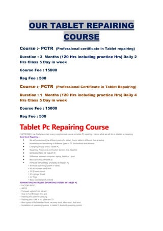 OUR TABLET REPAIRING
COURSE
Course :- PCTR (Professional certificate in Tablet repairing)
Duration : 3 Months (120 Hrs including practice Hrs) Daily 2
Hrs Class 5 Day in week
Course Fee : 15000
Reg Fee : 500
Course :- PCTR (Professional Certificate in Tablet Repairing)
Duration : 1 Months (120 Hrs including practice Hrs) Daily 4
Hrs Class 5 Day in week
Course Fee : 15000
Reg Fee : 500
Tablet Pc Repairing Course
CHIPTRONIKS has finally launched a very comphrensive course on tablet PC repairing . Here is what we will do in a tablet pc repairing .
Card level Repairing :
• We will understand the different parts of a tablet , how a tablet is different than a laptop .
• Installation and formatting of different types of OS like Android and Window
• Changing Display onto a Tablet PC
• Repairing Power Jack and Audion Section And Adapters
• INTRODUCTION OF TABLET PC
• Difference between computer, laptop, tablet pc , ipad
• Basic operating of tablet pc
• TYPES OF OPERATING SYSTEMS. IN TABLET PC
• Android, operating system in tablet
• 4.0.X ice cream sand wich
• 3.X.X honey comb
• 2.3.x ginger bread
• 2.2 froya
• Basic used detail of android
FORMATTING INSTALLING OPERATING SYSTEM IN TABLET PC
• FACTORY RESET,
• WIPES.
• Firmware update from sdcard
• How to find firmware thru pcb
• Flashing thru odin in Samsung
• Flashing thru IUW in hcl tablet em 73
• Boot option in hcl standard boot, recovery boot, fdwn boot , fast boot
• Installation of operating systems in tablet Pc Android operating system
 