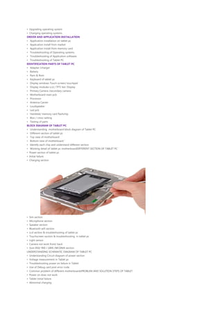 • Upgrading operating system
• Changing operating systems
DRIVER AND APPLICATION INSTALLATION
• Application installation on tablet pc
• Application install from market
• Application install from memory card
• Troubleshooting of Operating systems.
• Troubleshooting of Application software.
• Troubleshooting of Tablet PC
IDENTIFICATION PARTS OF TABLET PC
• Adapter /charger
• Battery
• Ram & Rom
• Keyboard of tablet pc
• Display windows Touch screen/ touchpad
• Display modules Lcd / TFT/ led Display
• Primary Camera /secondary camera
• Motherboard main pcb
• Processor
• Antenna Carrier
• Loudspeaker
• Led pcb
• Harddisk/ memory card flashchip
• Bios / cmos setting
• Testing of parts
BLOCK DIAGRAM OF TABLET PC
• Understanding motherboard block diagram of Tablet PC
• Different section of tablet pc
• Top view of motherboard
• Bottom view of motherboard ‘
• Identify each chip and understand different section
• Working detail of tablet pc motherboardDIFFERENT SECTION OF TABLET PC
• Power section of tablet pc
• Initial failure
• Charging section
• Sim section
• Microphone section
• Speaker section
• Bluetooth wifi section
• Lcd section & troubleshooting of tablet pc
• Touchscreen section & troubleshooting in tablet pc
• Light sensor
• Camera not work front/ back
• Gsm 850/ 900 / 1800 /WCDMA section
UNDERSTANDING SCHEMATIC DIAGRAM OF TABLET PC
• Understanding Circuit diagram of power section
• Voltage measurement in Tablet pc
• Troubleshooting power on failure in Tablet
• Use of Debug card post error code.
• Common problem of different motherboardsPROBLEM AND SOLUTION STEPS OF TABLET
• Power on does not work
• Tablet initial failure
• Abnormal charging
 