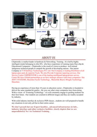 ABOUT US
Chiptroniks is market leader in hardware & Networking Training . It is led by highly
intelligent minds belonging to elite IITs who have experience of running many blue chip &
Educational Companies . Chiptroniks is the result of vision to produce well trained
indigenous technical people to catapult the growth of developing nations . Our parent
Company is V D Intellisys Technologies Pvt. Ltd. Our Company is leading Distributor of all
laptop spare parts & repairint Tools. We also Provide Corporate repairing services. Our
Service Centre CHIPMENTOR is one of the leading multibrand laptop/printer service
Centre.We have Global partnerships as we have strategic alliance with many companies like
JOVY SYSTEMS, Shenzhen Scotle Technology , MasterInk Brazil, Mingda Technology
Shenzhen.
Having an experience of more than 10 years in education sector , Chiptroniks is founded to
deliver the same standard & quality , the way our other sister companies have been doing .
With a vision of “Fostering Technology ” we will constantly engage in guiding students for
their best future . Our students are counted in different league and they are readily accepted
by industry.
With solid industry interface & exclusive PDP classes , students are well prepared to handle
any situations in not only job but in their entire career.
We don’t preach but our Expert faculties , advanced infrastructure & labs ,
industry interface and other exclusive facilities clearly depicts that we are
unparalleled & No 1 in Technical Training .
 