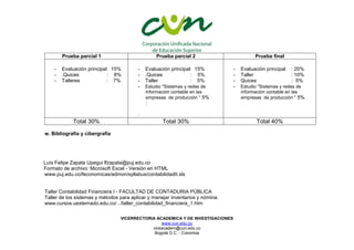 VICERRECTORIA ACADEMICA Y DE INVESTIGACIONES
www.cun.edu.co
viceacadem@cun.edu.co
Bogotá D.C. - Colombia
Prueba parcial 1 Prueba parcial 2 Prueba final
- Evaluación principal: 15%
- .Quices : 8%
- Talleres : 7%
- Evaluación principal: 15%
- .Quices : 5%
- Taller : 5%
- Estudio "Sistemas y redes de
información contable en las
empresas de producción “ 5%
:
-
- Evaluación principal : 20%
- Taller : 10%
- Quices : 5%
- Estudio "Sistemas y redes de
información contable en las
empresas de producción “ 5%
Total 30% Total 30% Total 40%
w. Bibliografía y cibergrafia
Luís Felipe Zapata Upegui lfzapata@puj.edu.co
Formato de archivo: Microsoft Excel - Versión en HTML
www.puj.edu.co/feconomicas/admon/syllabus/contabilidadII.xls
Taller Contabilidad Financiera I - FACULTAD DE CONTADURIA PÚBLICA
Taller de los sistemas y métodos para aplicar y manejar inventarios y nómina.
www.cursos.uexternado.edu.co/.../taller_contabilidad_financiera_1.htm
 