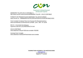 VICERRECTORIA ACADEMICA Y DE INVESTIGACIONES
www.cun.edu.co
viceacadem@cun.edu.co
Bogotá D.C. - Colombia
SEMINARIO TALLER CICLO CONTABLE 3
http://www.uts.edu.co/documentos/SEMINARIO TALLER - CICLO CONTABLE
FORMATO DE PRESENTACION SEMINARIO TALLER DE GRADO
www.uts.edu.co/.../SEMINARIO%20TALLER%20%20CICLO%20CONTABLE%203.
Ciclo Contable Complecto Para Una Empresa De Electrodomesticos
www.buenastareas.com/temas/ciclo-contable...para.../560 - En caché
IIN-314 - Universidad de Antioquia
ingenieria.udea.edu.co/CURSOS/IIN-314.html
CICLO CONTABLE
www.slideshare.net/yuki1292/ciclo-contable-1925306
Actividad Ciclo Contable
www.slideshare.net/Diana918/actividad-ciclo-contable
 