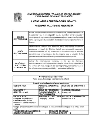 UNIVERSIDAD DISTRITAL “FRANCISCO JOSÉ DE CALDAS”
FACULTAD DE CIENCIAS Y EDUCACIÓN
LICENCIATURA EN PEDAGOGÍA INFANTIL
PROGRAMA ANALÍTICO DE ASIGNATURA
MISIÓN
INSTITUCIONAL
Formar integralmente ciudadanosyciudadanas que como profesionales de
la docencia y de la investigación puedan contribuir en la búsqueda y
construcciónde nuevassignificacionesyvaloracionesparalatransformación
de lossujetosycolectividadesde laNaciónColombiana,específicamente de
Bogotá.
VISIÓN
INSTITUCIONAL
La Universidad Francisco José de Caldas, en su condición de Universidad
autónoma y estatal del Distrito Capital, será reconocida nacional e
internacionalmente por su excelencia en la construcción de saberes,
conocimientos e investigación de alto impacto para la solución de los
problemas del desarrollo humano y transformación sociocultural.
MISIÓN DEL
PROYECTO
CURRICULAR
Valorar las interacciones humanas, en las que se distinguen
significativamenteel olosgruposinfantilesylasinteraccioneseducativasde
los adultos con ellos, indagando por los imaginarios y representaciones de
los niños en diferentes comunidades y sectores de población.
Nombre del espacio escolar
Taller juego, tecnología y conocimiento infantil
línea de profundización a la que pertenece
CÓDIGO: 4824 PERIODO ACADEMICO:
2016-1
NUMERO DE CREDITOS: 2
SEMESTRE IV
GRUPOS: 01 y 02
CICLO DE FORMACIÓN:
FUNDAMENTACIÓN:__X__
PROFUNDIZACIÓN:_____
FORMADE TRABAJO:
Presencial
PROFESORES:
Lenguaje Sergio Fajardo.
Ciencia Orlando Torres
Mahecha - Martha Betancur
Taborda
AREAS QUE CONFLUYEN:
Lenguaje y Ciencia
FECHA DE ELABORACIÓN:
Febrero de 2016
Campo problémico: Dimensión tecnológica: el pensamiento tecnológico en el niño y en el
adulto
TIPO DE ESPACIO ACADEMICO:
OBLIGATORIO BASICO ( x)
NUMERO DE HORAS:
TRABAJO DIRECTO 4
 