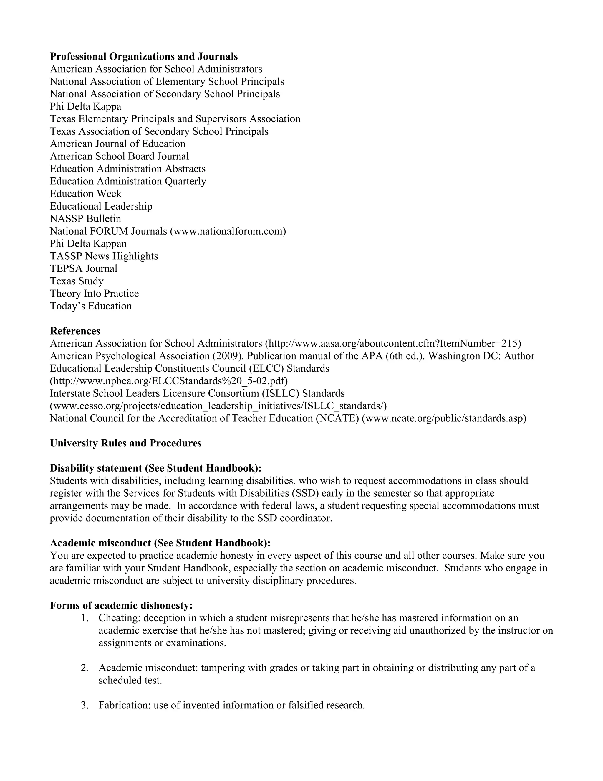 Professional Organizations and Journals
American Association for School Administrators
National Association of Elementary School Principals
National Association of Secondary School Principals
Phi Delta Kappa
Texas Elementary Principals and Supervisors Association
Texas Association of Secondary School Principals
American Journal of Education
American School Board Journal
Education Administration Abstracts
Education Administration Quarterly
Education Week
Educational Leadership
NASSP Bulletin
National FORUM Journals (www.nationalforum.com)
Phi Delta Kappan
TASSP News Highlights
TEPSA Journal
Texas Study
Theory Into Practice
Today’s Education

References
American Association for School Administrators (http://www.aasa.org/aboutcontent.cfm?ItemNumber=215)
American Psychological Association (2009). Publication manual of the APA (6th ed.). Washington DC: Author
Educational Leadership Constituents Council (ELCC) Standards
(http://www.npbea.org/ELCCStandards%20_5-02.pdf)
Interstate School Leaders Licensure Consortium (ISLLC) Standards
(www.ccsso.org/projects/education_leadership_initiatives/ISLLC_standards/)
National Council for the Accreditation of Teacher Education (NCATE) (www.ncate.org/public/standards.asp)

University Rules and Procedures

Disability statement (See Student Handbook):
Students with disabilities, including learning disabilities, who wish to request accommodations in class should
register with the Services for Students with Disabilities (SSD) early in the semester so that appropriate
arrangements may be made. In accordance with federal laws, a student requesting special accommodations must
provide documentation of their disability to the SSD coordinator.

Academic misconduct (See Student Handbook):
You are expected to practice academic honesty in every aspect of this course and all other courses. Make sure you
are familiar with your Student Handbook, especially the section on academic misconduct. Students who engage in
academic misconduct are subject to university disciplinary procedures.

Forms of academic dishonesty:
     1. Cheating: deception in which a student misrepresents that he/she has mastered information on an
          academic exercise that he/she has not mastered; giving or receiving aid unauthorized by the instructor on
          assignments or examinations.

       2. Academic misconduct: tampering with grades or taking part in obtaining or distributing any part of a
          scheduled test.

       3. Fabrication: use of invented information or falsified research.
 