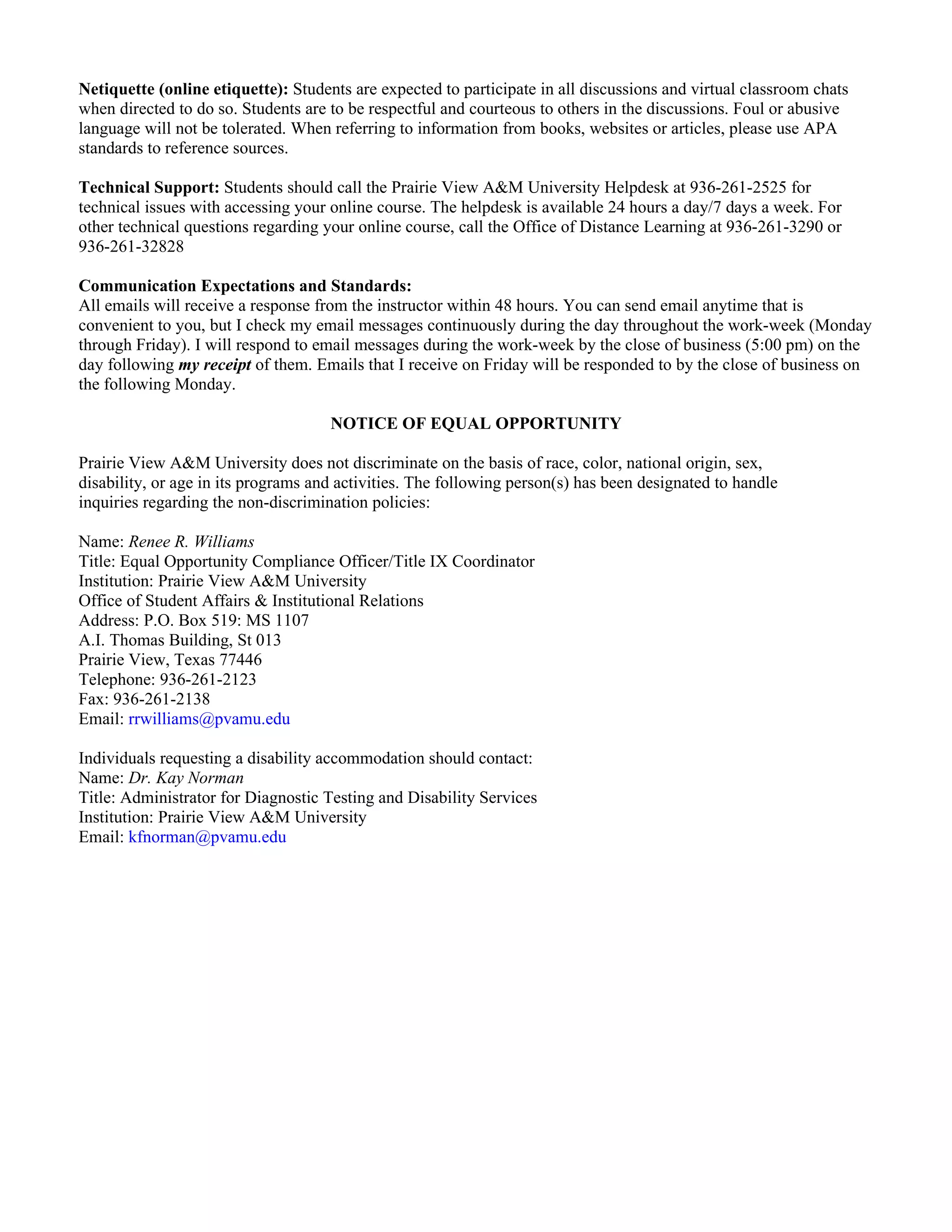 Netiquette (online etiquette): Students are expected to participate in all discussions and virtual classroom chats
when directed to do so. Students are to be respectful and courteous to others in the discussions. Foul or abusive
language will not be tolerated. When referring to information from books, websites or articles, please use APA
standards to reference sources.

Technical Support: Students should call the Prairie View A&M University Helpdesk at 936-261-2525 for
technical issues with accessing your online course. The helpdesk is available 24 hours a day/7 days a week. For
other technical questions regarding your online course, call the Office of Distance Learning at 936-261-3290 or
936-261-32828

Communication Expectations and Standards:
All emails will receive a response from the instructor within 48 hours. You can send email anytime that is
convenient to you, but I check my email messages continuously during the day throughout the work-week (Monday
through Friday). I will respond to email messages during the work-week by the close of business (5:00 pm) on the
day following my receipt of them. Emails that I receive on Friday will be responded to by the close of business on
the following Monday.

                                     NOTICE OF EQUAL OPPORTUNITY

Prairie View A&M University does not discriminate on the basis of race, color, national origin, sex,
disability, or age in its programs and activities. The following person(s) has been designated to handle
inquiries regarding the non-discrimination policies:

Name: Renee R. Williams
Title: Equal Opportunity Compliance Officer/Title IX Coordinator
Institution: Prairie View A&M University
Office of Student Affairs & Institutional Relations
Address: P.O. Box 519: MS 1107
A.I. Thomas Building, St 013
Prairie View, Texas 77446
Telephone: 936-261-2123
Fax: 936-261-2138
Email: rrwilliams@pvamu.edu

Individuals requesting a disability accommodation should contact:
Name: Dr. Kay Norman
Title: Administrator for Diagnostic Testing and Disability Services
Institution: Prairie View A&M University
Email: kfnorman@pvamu.edu
 