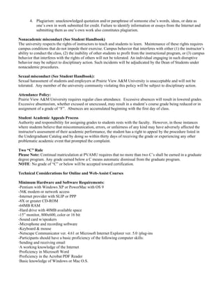 4. Plagiarism: unacknowledged quotation and/or paraphrase of someone else’s words, ideas, or data as
          one’s own in work submitted for credit. Failure to identify information or essays from the Internet and
          submitting them as one’s own work also constitutes plagiarism.

Nonacademic misconduct (See Student Handbook)
The university respects the rights of instructors to teach and students to learn. Maintenance of these rights requires
campus conditions that do not impede their exercise. Campus behavior that interferes with either (1) the instructor’s
ability to conduct the class, (2) the inability of other students to profit from the instructional program, or (3) campus
behavior that interferes with the rights of others will not be tolerated. An individual engaging in such disruptive
behavior may be subject to disciplinary action. Such incidents will be adjudicated by the Dean of Students under
nonacademic procedures.

Sexual misconduct (See Student Handbook):
Sexual harassment of students and employers at Prairie View A&M University is unacceptable and will not be
tolerated. Any member of the university community violating this policy will be subject to disciplinary action.

Attendance Policy:
Prairie View A&M University requires regular class attendance. Excessive absences will result in lowered grades.
Excessive absenteeism, whether excused or unexcused, may result in a student’s course grade being reduced or in
assignment of a grade of “F”. Absences are accumulated beginning with the first day of class.

Student Academic Appeals Process
Authority and responsibility for assigning grades to students rests with the faculty. However, in those instances
where students believe that miscommunication, errors, or unfairness of any kind may have adversely affected the
instructor's assessment of their academic performance, the student has a right to appeal by the procedure listed in
the Undergraduate Catalog and by doing so within thirty days of receiving the grade or experiencing any other
problematic academic event that prompted the complaint.

Two “C” Rule
Please Note: Continual matriculation at PVAMU requires that no more than two C’s shall be earned in a graduate
degree program. Any grade earned below a C means automatic dismissal from the graduate program.
NOTE: No grade of “C” or below will be accepted toward certification.

Technical Considerations for Online and Web-Assist Courses

Minimum Hardware and Software Requirements:
-Pentium with Windows XP or PowerMac with OS 9
-56K modem or network access
-Internet provider with SLIP or PPP
-8X or greater CD-ROM
-64MB RAM
-Hard drive with 40MB available space
-15” monitor, 800x600, color or 16 bit
-Sound card w/speakers
-Microphone and recording software
-Keyboard & mouse
-Netscape Communicator ver. 4.61 or Microsoft Internet Explorer ver. 5.0 /plug-ins
-Participants should have a basic proficiency of the following computer skills:
·Sending and receiving email
·A working knowledge of the Internet
·Proficiency in Microsoft Word
·Proficiency in the Acrobat PDF Reader
·Basic knowledge of Windows or Mac O.S.
 