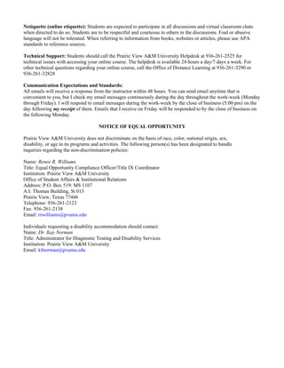 Netiquette (online etiquette): Students are expected to participate in all discussions and virtual classroom chats
when directed to do so. Students are to be respectful and courteous to others in the discussions. Foul or abusive
language will not be tolerated. When referring to information from books, websites or articles, please use APA
standards to reference sources.

Technical Support: Students should call the Prairie View A&M University Helpdesk at 936-261-2525 for
technical issues with accessing your online course. The helpdesk is available 24 hours a day/7 days a week. For
other technical questions regarding your online course, call the Office of Distance Learning at 936-261-3290 or
936-261-32828

Communication Expectations and Standards:
All emails will receive a response from the instructor within 48 hours. You can send email anytime that is
convenient to you, but I check my email messages continuously during the day throughout the work-week (Monday
through Friday). I will respond to email messages during the work-week by the close of business (5:00 pm) on the
day following my receipt of them. Emails that I receive on Friday will be responded to by the close of business on
the following Monday.

                                     NOTICE OF EQUAL OPPORTUNITY

Prairie View A&M University does not discriminate on the basis of race, color, national origin, sex,
disability, or age in its programs and activities. The following person(s) has been designated to handle
inquiries regarding the non-discrimination policies:

Name: Renee R. Williams
Title: Equal Opportunity Compliance Officer/Title IX Coordinator
Institution: Prairie View A&M University
Office of Student Affairs & Institutional Relations
Address: P.O. Box 519: MS 1107
A.I. Thomas Building, St 013
Prairie View, Texas 77446
Telephone: 936-261-2123
Fax: 936-261-2138
Email: rrwilliams@pvamu.edu

Individuals requesting a disability accommodation should contact:
Name: Dr. Kay Norman
Title: Administrator for Diagnostic Testing and Disability Services
Institution: Prairie View A&M University
Email: kfnorman@pvamu.edu
 