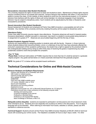 5

Nonacademic misconduct (See Student Handbook)
The university respects the rights of instructors to teach and students to learn. Maintenance of these rights requires
campus conditions that do not impede their exercise. Campus behavior that interferes with either (1) the instructor’s
ability to conduct the class, (2) the inability of other students to profit from the instructional program, or (3) campus
behavior that interferes with the rights of others will not be tolerated. An individual engaging in such disruptive
behavior may be subject to disciplinary action. Such incidents will be adjudicated by the Dean of Students under
nonacademic procedures.

Sexual misconduct (See Student Handbook):
Sexual harassment of students and employers at Prairie View A&M University is unacceptable and will not be
tolerated. Any member of the university community violating this policy will be subject to disciplinary action.

Attendance Policy:
Prairie View A&M University requires regular class attendance. Excessive absences will result in lowered grades.
Excessive absenteeism, whether excused or unexcused, may result in a student’s course grade being reduced or
in assignment of a grade of “F”. Absences are accumulated beginning with the first day of class.

Student Academic Appeals Process
Authority and responsibility for assigning grades to students rests with the faculty. However, in those instances
where students believe that miscommunication, errors, or unfairness of any kind may have adversely affected the
instructor's assessment of their academic performance, the student has a right to appeal by the procedure listed in
the Undergraduate Catalog and by doing so within thirty days of receiving the grade or experiencing any other
problematic academic event that prompted the complaint.

Two “C” Rule
Please Note: Continual matriculation at PVAMU requires that no more than two C’s shall be earned in a graduate
degree program. Any grade earned below a C means automatic dismissal from the graduate program.

NOTE: No grade of “C” or below will be accepted toward certification.


Technical Considerations for Online and Web-Assist Courses
Minimum Hardware and Software Requirements:
    -Pentium with Windows XP or PowerMac with OS 9
    -56K modem or network access
    -Internet provider with SLIP or PPP
    -8X or greater CD-ROM
    -64MB RAM
    -Hard drive with 40MB available space
    -15” monitor, 800x600, color or 16 bit
    -Sound card w/speakers
    -Microphone and recording software
    -Keyboard & mouse
    -Netscape Communicator ver. 4.61 or Microsoft Internet Explorer ver. 5.0 /plug-ins
    -Participants should have a basic proficiency of the following computer skills:
         ·Sending and receiving email
         ·A working knowledge of the Internet
         ·Proficiency in Microsoft Word
         ·Proficiency in the Acrobat PDF Reader
         ·Basic knowledge of Windows or Mac O.S.

Netiquette (online etiquette): students are expected to participate in all discussions and virtual classroom chats
when directed to do so. Students are to be respectful and courteous to others in the discussions. Foul or abusive
language will not be tolerated. When referring to information from books, websites or articles, please use APA
standards to reference sources.

Technical Support: Students should call the Prairie View A&M University Helpdesk at 936-261-2525 for technical
issues with accessing your online course. The helpdesk is available 24 hours a day/7 days a week. For other
 
