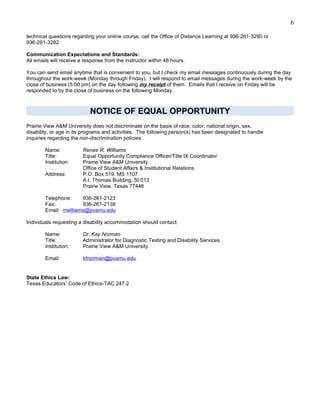6

technical questions regarding your online course, call the Office of Distance Learning at 936-261-3290 or
936-261-3282

Communication Expectations and Standards:
All emails will receive a response from the instructor within 48 hours.

You can send email anytime that is convenient to you, but I check my email messages continuously during the day
throughout the work-week (Monday through Friday). I will respond to email messages during the work-week by the
close of business (5:00 pm) on the day following my receipt of them. Emails that I receive on Friday will be
responded to by the close of business on the following Monday.



                            NOTICE OF EQUAL OPPORTUNITY
Prairie View A&M University does not discriminate on the basis of race, color, national origin, sex,
disability, or age in its programs and activities. The following person(s) has been designated to handle
inquiries regarding the non-discrimination policies:

        Name:            Renee R. Williams
        Title:           Equal Opportunity Compliance Officer/Title IX Coordinator
        Institution:     Prairie View A&M University
                         Office of Student Affairs & Institutional Relations
        Address:         P.O. Box 519: MS 1107
                         A.I. Thomas Building, St 013
                         Prairie View, Texas 77446

        Telephone:      936-261-2123
        Fax:            936-261-2138
        Email: rrwilliams@pvamu.edu

Individuals requesting a disability accommodation should contact:

        Name:            Dr. Kay Norman
        Title:           Administrator for Diagnostic Testing and Disability Services
        Institution:     Prairie View A&M University

        Email:           kfnorman@pvamu.edu


State Ethics Law:
Texas Educators’ Code of Ethics-TAC 247.2
 