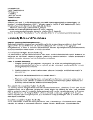 Phi Delta Kappan
TASSP News Highlights
TEPSA Journal
Texas Study
Theory Into Practice
Today’s Education

References
American Association for School Administrators (http://www.aasa.org/aboutcontent.cfm?ItemNumber=215)
American Psychological Association (2009). Publication manual of the APA (6th ed.). Washington DC: Author
Educational Leadership Constituents Council (ELCC) Standards
    (http://www.npbea.org/ELCCStandards%20_5-02.pdf)
Interstate School Leaders Licensure Consortium (ISLLC) Standards
    (www.ccsso.org/projects/education_leadership_initiatives/ISLLC_standards/)
National Council for the Accreditation of Teacher Education (NCATE) (www.ncate.org/public/standards.asp)


University Rules and Procedures
Disability statement (See Student Handbook):
Students with disabilities, including learning disabilities, who wish to request accommodations in class should
register with the Services for Students with Disabilities (SSD) early in the semester so that appropriate
arrangements may be made. In accordance with federal laws, a student requesting special accommodations must
provide documentation of their disability to the SSD coordinator.

Academic misconduct (See Student Handbook):
You are expected to practice academic honesty in every aspect of this course and all other courses. Make sure you
are familiar with your Student Handbook, especially the section on academic misconduct. Students who engage in
academic misconduct are subject to university disciplinary procedures.

Forms of academic dishonesty:
     1. Cheating: deception in which a student misrepresents that he/she has mastered information on an
          academic exercise that he/she has not mastered; giving or receiving aid unauthorized by the instructor
          on assignments or examinations.

       2. Academic misconduct: tampering with grades or taking part in obtaining or distributing any part of a
          scheduled test.

       3. Fabrication: use of invented information or falsified research.

       4. Plagiarism: unacknowledged quotation and/or paraphrase of someone else’s words, ideas, or data as
          one’s own in work submitted for credit. Failure to identify information or essays from the Internet and
          submitting them as one’s own work also constitutes plagiarism.

Nonacademic misconduct (See Student Handbook)
The university respects the rights of instructors to teach and students to learn. Maintenance of these rights requires
campus conditions that do not impede their exercise. Campus behavior that interferes with either (1) the instructor’s
ability to conduct the class, (2) the inability of other students to profit from the instructional program, or (3) campus
behavior that interferes with the rights of others will not be tolerated. An individual engaging in such disruptive
behavior may be subject to disciplinary action. Such incidents will be adjudicated by the Dean of Students under
nonacademic procedures.

Sexual misconduct (See Student Handbook):
Sexual harassment of students and employers at Prairie View A&M University is unacceptable and will not be
tolerated. Any member of the university community violating this policy will be subject to disciplinary action.
 