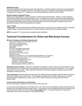 Attendance Policy:
Prairie View A&M University requires regular class attendance. Excessive absences will result in lowered grades.
Excessive absenteeism, whether excused or unexcused, may result in a student’s course grade being reduced or
in assignment of a grade of “F”. Absences are accumulated beginning with the first day of class.

Student Academic Appeals Process
Authority and responsibility for assigning grades to students rests with the faculty. However, in those instances
where students believe that miscommunication, errors, or unfairness of any kind may have adversely affected the
instructor's assessment of their academic performance, the student has a right to appeal by the procedure listed in
the Undergraduate Catalog and by doing so within thirty days of receiving the grade or experiencing any other
problematic academic event that prompted the complaint.

Two “C” Rule
Please Note: Continual matriculation at PVAMU requires that no more than two C’s shall be earned in a graduate
degree program. Any grade earned below a C means automatic dismissal from the graduate program.

NOTE: No grade of “C” or below will be accepted toward certification.


Technical Considerations for Online and Web-Assist Courses
Minimum Hardware and Software Requirements:
    -Pentium with Windows XP or PowerMac with OS 9
    -56K modem or network access
    -Internet provider with SLIP or PPP
    -8X or greater CD-ROM
    -64MB RAM
    -Hard drive with 40MB available space
    -15” monitor, 800x600, color or 16 bit
    -Sound card w/speakers
    -Microphone and recording software
    -Keyboard & mouse
    -Netscape Communicator ver. 4.61 or Microsoft Internet Explorer ver. 5.0 /plug-ins
    -Participants should have a basic proficiency of the following computer skills:
         ·Sending and receiving email
         ·A working knowledge of the Internet
         ·Proficiency in Microsoft Word
         ·Proficiency in the Acrobat PDF Reader
         ·Basic knowledge of Windows or Mac O.S.

Netiquette (online etiquette): students are expected to participate in all discussions and virtual classroom chats
when directed to do so. Students are to be respectful and courteous to others in the discussions. Foul or abusive
language will not be tolerated. When referring to information from books, websites or articles, please use APA
standards to reference sources.

Technical Support: Students should call the Prairie View A&M University Helpdesk at 936-261-2525 for technical
issues with accessing your online course. The helpdesk is available 24 hours a day/7 days a week. For other
technical questions regarding your online course, call the Office of Distance Learning at 936-261-3290 or
936-261-3282

Communication Expectations and Standards:
All emails will receive a response from the instructor within 48 hours.

You can send email anytime that is convenient to you, but I check my email messages continuously during the day
throughout the work-week (Monday through Friday). I will respond to email messages during the work-week by the
close of business (5:00 pm) on the day following my receipt of them. Emails that I receive on Friday will be
responded to by the close of business on the following Monday.
 