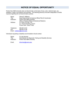 NOTICE OF EQUAL OPPORTUNITY
Prairie View A&M University does not discriminate on the basis of race, color, national origin, sex,
disability, or age in its programs and activities. The following person(s) has been designated to handle
inquiries regarding the non-discrimination policies:

        Name:           Renee R. Williams
        Title:          Equal Opportunity Compliance Officer/Title IX Coordinator
        Institution:    Prairie View A&M University
                        Office of Student Affairs & Institutional Relations
        Address:        P.O. Box 519: MS 1107
                        A.I. Thomas Building, St 013
                        Prairie View, Texas 77446

        Telephone:      936-261-2123
        Fax:            936-261-2138
        Email: rrwilliams@pvamu.edu

Individuals requesting a disability accommodation should contact:

        Name:           Dr. Kay Norman
        Title:          Administrator for Diagnostic Testing and Disability Services
        Institution:    Prairie View A&M University

        Email:          kfnorman@pvamu.edu
 