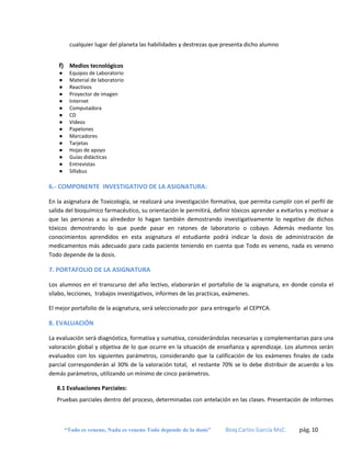 cualquier lugar del planeta las habilidades y destrezas que presenta dicho alumno
f) Medios tecnológicos
●
●
●
●
●
●
●
●
●
●
●
●
●
●
●

Equipos de Laboratorio
Material de laboratorio
Reactivos
Proyector de imagen
Internet
Computadora
CD
Videos
Papelones
Marcadores
Tarjetas
Hojas de apoyo
Guías didácticas
Entrevistas
Síllabus

6.- COMPONENTE INVESTIGATIVO DE LA ASIGNATURA:
En la asignatura de Toxicología, se realizará una investigación formativa, que permita cumplir con el perfil de
salida del bioquímico farmacéutico, su orientación le permitirá, definir tóxicos aprender a evitarlos y motivar a
que las personas a su alrededor lo hagan también demostrando investigativamente lo negativo de dichos
tóxicos demostrando lo que puede pasar en ratones de laboratorio o cobayo. Además mediante los
conocimientos aprendidos en esta asignatura el estudiante podrá indicar la dosis de administración de
medicamentos más adecuado para cada paciente teniendo en cuenta que Todo es veneno, nada es veneno
Todo depende de la dosis.

7. PORTAFOLIO DE LA ASIGNATURA
Los alumnos en el transcurso del año lectivo, elaborarán el portafolio de la asignatura, en donde consta el
sílabo, lecciones, trabajos investigativos, informes de las practicas, exámenes.
El mejor portafolio de la asignatura, será seleccionado por para entregarlo al CEPYCA.

8. EVALUACIÓN
La evaluación será diagnóstica, formativa y sumativa, considerándolas necesarias y complementarias para una
valoración global y objetiva de lo que ocurre en la situación de enseñanza y aprendizaje. Los alumnos serán
evaluados con los siguientes parámetros, considerando que la calificación de los exámenes finales de cada
parcial corresponderán al 30% de la valoración total, el restante 70% se lo debe distribuir de acuerdo a los
demás parámetros, utilizando un mínimo de cinco parámetros.
8.1 Evaluaciones Parciales:
Pruebas parciales dentro del proceso, determinadas con antelación en las clases. Presentación de informes

“Todo es veneno, Nada es veneno Todo depende de la dosis”

Bioq.Carlos García MsC.

pág. 10

 