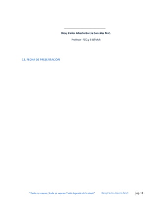 Bioq. Carlos Alberto García González MsC.
Profesor FCQ y S-UTMch

12. FECHA DE PRESENTACIÓN

“Todo es veneno, Nada es veneno Todo depende de la dosis”

Bioq.Carlos García MsC.

pág. 13

 