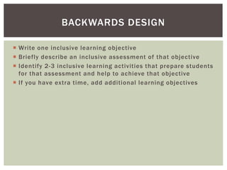  Write one inclusive learning objective
 Briefly describe an inclusive assessment of that objective
 Identify 2-3 inclusive learning activities that prepare students
for that assessment and help to achieve that objective
 If you have extra time, add additional learning objectives
BACKWARDS DESIGN
 