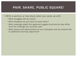 With a partner or two share what you came up with
 What struggles did you have?
 What feedback do you have for each other?
 What readings might this approach suggest and how do they differ
from the readings you currently use?
 What issues and opportunities do you anticipate and you extend this
to additional learning objectives?
PAIR, SHARE, PUBLIC SQUARE!
 