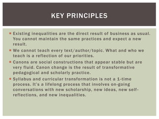  Existing inequalities are the direct result of business as usual.
You cannot maintain the same practices and expect a new
result.
 We cannot teach every text/author/topic. What and who we
teach is a reflection of our priorities.
 Canons are social constructions that appear stable but are
very fluid. Canon change is the result of transformative
pedagogical and scholarly practice.
 Syllabus and curricular transformation is not a 1-time
process. It’s a lifelong process that involves on-going
conversations with new scholarship, new ideas, new self-
reflections, and new inequalities.
KEY PRINCIPLES
 