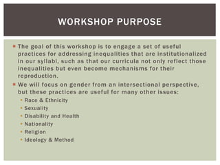  The goal of this workshop is to engage a set of useful
practices for addressing inequalities that are institutionalized
in our syllabi, such as that our curricula not only reflect those
inequalities but even become mechanisms for their
reproduction.
 We will focus on gender from an intersectional perspective,
but these practices are useful for many other issues:
 Race & Ethnicity
 Sexuality
 Disability and Health
 Nationality
 Religion
 Ideology & Method
WORKSHOP PURPOSE
 