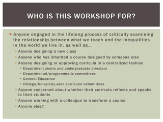  Anyone engaged in the lifelong process of critically examining
the relationship between what we teach and the inequalities
in the world we live in, as well as…
 Anyone designing a new class
 Anyone who has inherited a course designed by someone else
 Anyone designing or approving curricula in a centralized fashion
 Department chairs and undergraduate directors
 Departmental/programmatic committees
 General Education
 College/University-wide curricular committees
 Anyone concerned about whether their curricula reflects and speaks
to their students
 Anyone working with a colleague to transform a course
 Anyone else?
WHO IS THIS WORKSHOP FOR?
 