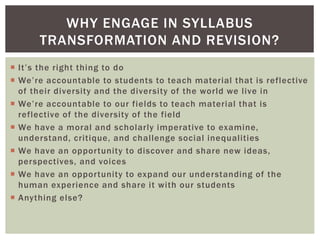  It’s the right thing to do
 We’re accountable to students to teach material that is reflective
of their diversity and the diversity of the world we live in
 We’re accountable to our fields to teach material that is
reflective of the diversity of the field
 We have a moral and scholarly imperative to examine,
understand, critique, and challenge social inequalities
 We have an opportunity to discover and share new ideas,
perspectives, and voices
 We have an opportunity to expand our understanding of the
human experience and share it with our students
 Anything else?
WHY ENGAGE IN SYLLABUS
TRANSFORMATION AND REVISION?
 