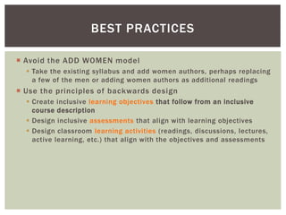  Avoid the ADD WOMEN model
 Take the existing syllabus and add women authors, perhaps replacing
a few of the men or adding women authors as additional readings
 Use the principles of backwards design
 Create inclusive learning objectives that follow from an inclusive
course description
 Design inclusive assessments that align with learning objectives
 Design classroom learning activities (readings, discussions, lectures,
active learning, etc.) that align with the objectives and assessments
BEST PRACTICES
 