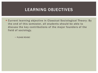  Current learning objective in Classical Sociological Theory: By
the end of this semester, all students should be able to
discuss the key contributions of the major founders of the
field of sociology.
 PLEASE REVISE!
LEARNING OBJECTIVES
 