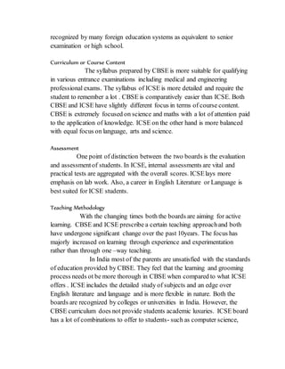 recognized by many foreign education systems as equivalent to senior
examination or high school.
Curriculum or Course Content
The syllabus prepared by CBSE is more suitable for qualifying
in various entrance examinations including medical and engineering
professional exams. The syllabus of ICSE is more detailed and require the
student to remember a lot . CBSE is comparatively easier than ICSE. Both
CBSE and ICSE have slightly different focus in terms of course content.
CBSE is extremely focused on science and maths with a lot of attention paid
to the application of knowledge. ICSE on the other hand is more balanced
with equal focus on language, arts and science.
Assessment
One point of distinction between the two boards is the evaluation
and assessmentof students. In ICSE, internal assessments are vital and
practical tests are aggregated with the overall scores. ICSElays more
emphasis on lab work. Also, a career in English Literature or Language is
best suited for ICSE students.
Teaching Methodology
With the changing times both the boards are aiming for active
learning. CBSE and ICSE prescribe a certain teaching approachand both
have undergone significant change over the past 10years. The focus has
majorly increased on learning through experience and experimentation
rather than through one –way teaching.
In India most of the parents are unsatisfied with the standards
of education provided by CBSE. They feel that the learning and grooming
process needs ot be more thorough in CBSE when compared to what ICSE
offers . ICSE includes the detailed study of subjects and an edge over
English literature and language and is more flexible in nature. Both the
boards are recognized by colleges or universities in India. However, the
CBSE curriculum does not provide students academic luxuries. ICSE board
has a lot of combinations to offer to students- such as computer science,
 