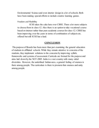 Environmental Science and even interior design in a lot of schools. Both
have been making special efforts to include creative learning games.
Freedom and Flexibility
ICSE takes the cake here over CBSE. There a lot more subjects
to choosefrom in class-12. Also there is an option to take vocational course
based on interest rather than pure academic courses for class-12. CBSE has
been improving over the years in terms of combination of subjects etc.
offered but still ICSE has a lead.
CONCLUSION
The purposeof Boards has been more than just examining the general education
of students in affiliated schools. While they remain attentive to concerns of the
students, they implement solutions to the concerns by improving syllabi,
frameworks and systems of assessment. Curricula are formed for the purposeand
aims laid down by the NCF-2005. India is a vast country with many sided
diversities. However, the underlined Indian-ness, a general feeling of oneness is
there among people. The curriculum is there to promote that oneness and unity
among people.
 