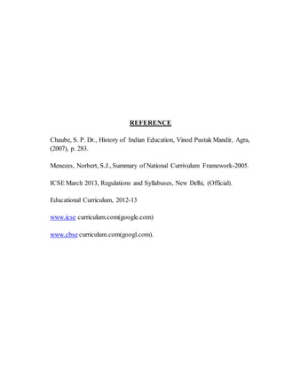 REFERENCE
Chaube, S. P. Dr., History of Indian Education, Vinod Pustak Mandir, Agra,
(2007), p. 283.
Menezes, Norbert, S.J., Summary of National Currivulum Framework-2005.
ICSE March 2013, Regulations and Syllabuses, New Delhi, (Official).
Educational Curriculum, 2012-13
www.icse curriculum.com(google.com)
www.cbse curriculum.com(googl.com).
 