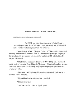 WHY AND HOW CBSE, ICSE, AND STATE BOARD
CBSE(CENTRALBOARDOF SECONDARY EDUCATION)
The CBSE was given its present name ‘Central Board of
SecondaryEducation’ in the year 1952. The CBSE board was reconstituted
in the year 1962 when its jurisdiction was extended.
*Started by the NCERT (National Council of Educational Research and
Training) with the aim to operate a chain of Central school(Kendriya Vidyalaya)
that could cater to government employers who are transferable jobs that involve
midyear movements.
*The National Curriculum Framework (NCF 2005) is the framework
on the basis of which the Central Board of Secondary Education formulates its own
curriculum and syllabus document by adopting and adapting the guidelines and
syllabus provided.
*More than 16000 schools offering this curriculum in India and in 24
countries across the world.
*The syllabus is very structured and controlled.
*Standardized texts.
*No child can fail a class till eighth grade.
 