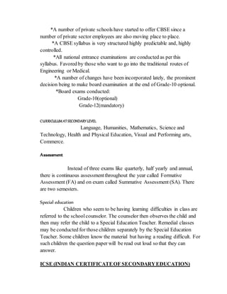 *A number of private schools have started to offer CBSE since a
number of private sector employees are also moving place to place.
*A CBSE syllabus is very structured highly predictable and, highly
controlled.
*All national entrance examinations are conducted as per this
syllabus. Favored by those who want to go into the traditional routes of
Engineering or Medical.
*A number of changes have been incorporated lately, the prominent
decision being to make board examination at the end of Grade-10 optional.
*Board exams conducted:
Grade-10(optional)
Grade-12(mandatory)
CURRICULUM AT SECONDARY LEVEL
Language, Humanities, Mathematics, Science and
Technology, Health and Physical Education, Visual and Performing arts,
Commerce.
Assessment
Instead of three exams like quarterly, half yearly and annual,
there is continuous assessmentthroughout the year called Formative
Assessment (FA) and on exam called Summative Assessment (SA). There
are two semesters.
Special education
Children who seem to be having learning difficulties in class are
referred to the schoolcounselor. The counselor then observes the child and
then may refer the child to a Special Education Teacher. Remedial classes
may be conducted for those children separately by the Special Education
Teacher. Some children know the material but having a reading difficult. For
such children the question paper will be read out loud so that they can
answer.
ICSE (INDIAN CERTIFICATEOF SECONDARYEDUCATION)
 