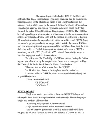 The council was extablished in 1958 by the University
of Cambridge Local Examinations Syndicate to ensure that its examinations
become adapted to the educational needs of the countryand assign the
ultimate controlof the same on the council. Indian Certificate of Secondary
Education is a private and non-governmental education board run by the
Council for Indian SchoolCertificate Examinations (CISCE). The ICSE has
been designed to provide education in accordancewith the recommendations
of the New Education Policy 1986 and the medium of instruction is English.
All candidates taking the exams have to sit for six subjects and SUPW. More
importantly, private candidate are not permitted to take the exams. ISC is a
two year course equivalent to plus two and the candidates have to sit for 4 or
5 elective subjects. English is compulsory subject and a pass in SUPW is
mandatory as well. CVE (Certificate of Vocational Education)is a course
intended to prepare students for vocations.
*An offshootof the Cambridge IGCSE that existed during the British
regime was taken over by the Anglo Indian Board and is now governed by
the ‘Council for the Indian SchoolCertificate Examinations’.
*Has take in a lot of structures from the NCERT.
*At Grade-10 as of now is the toughest board examination.
*Almost similar to CBSE in terms of controls difference being this
is quasi Government.
*Board exams conducted
ICSE-Grade-10
ISC-Grade-12
STATE BOARD
*Each state has its own variance from the NCERT Syllabus and
adds up its local flavor State government predominantly dictates languages
taught and medium of instruction.
*Relatively easy syllabus for board exams.
*Age another factor that varies from state to state.
*As per the new government directive many state boards have
adopted the NCERT syllabus for maths and science in Grades 11 and 12.
 